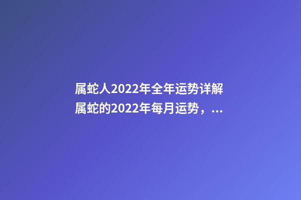 属蛇人2022年全年运势详解 属蛇的2022年每月运势，2022 年十二生肖每月运程
